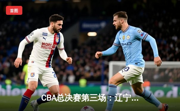 CBA总决赛第三场：辽宁本钢加时险胜浙江广厦 赵继伟砍下35分创个人纪录