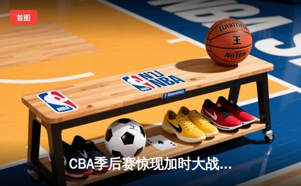 CBA季后赛惊现加时大战 辽宁本钢逆转广东东莞银行晋级总决赛