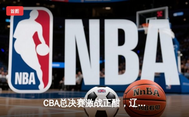 CBA总决赛激战正酣，辽宁本钢主场险胜浙江广厦迎开门红