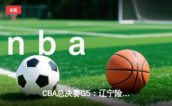 CBA总决赛G5：辽宁险胜广东，总比分3-2夺赛点，赵继伟砍33分创生涯新高