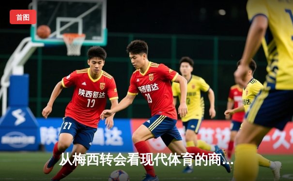 从梅西转会看现代体育的商业化浪潮与竞技本质的博弈