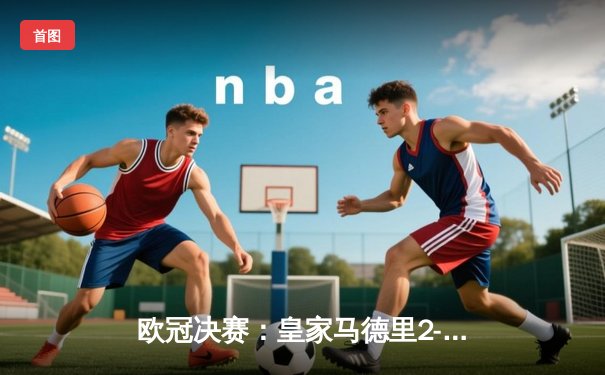 欧冠决赛：皇家马德里2-1绝杀多特蒙德，维尼修斯制胜卡瓦哈尔封神