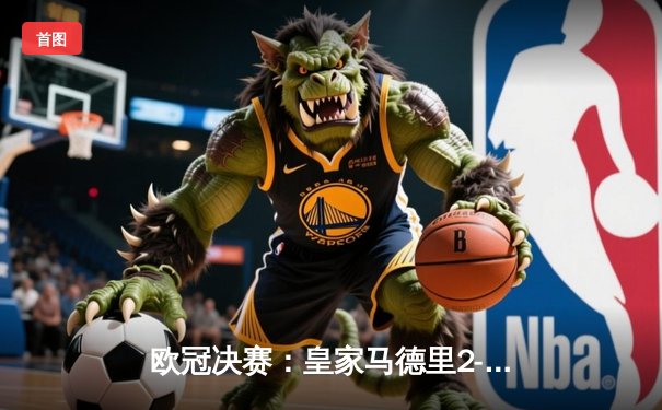 欧冠决赛：皇家马德里2-1绝杀多特蒙德，维尼修斯制胜卡瓦哈尔封神