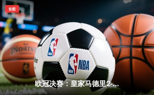 欧冠决赛：皇家马德里2-1绝杀多特蒙德，维尼修斯制胜卡瓦哈尔封神